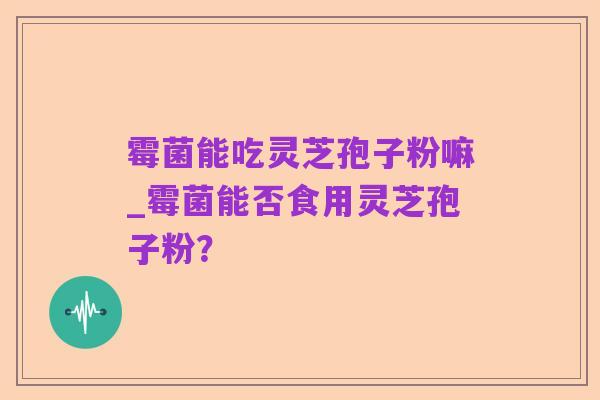 霉菌能吃灵芝孢子粉嘛_霉菌能否食用灵芝孢子粉?