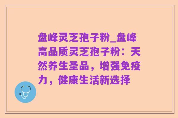 盘峰灵芝孢子粉_盘峰高品质灵芝孢子粉:天然养生圣品,增强免疫力,健康生活新选择
