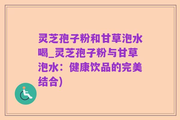灵芝孢子粉和甘草泡水喝_灵芝孢子粉与甘草泡水:健康饮品的完美结合)