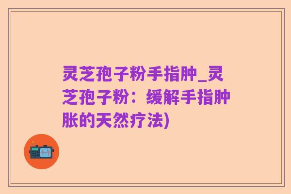 灵芝孢子粉手指肿_灵芝孢子粉:缓解手指肿胀的天然疗法)