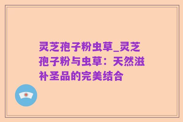 灵芝孢子粉虫草_灵芝孢子粉与虫草：天然滋补圣品的完美结合