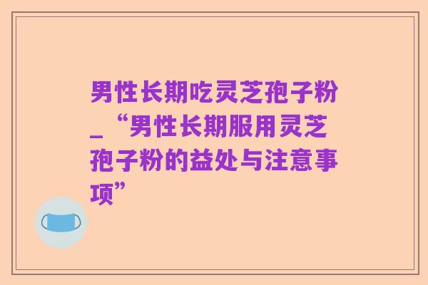 男性长期吃灵芝孢子粉_“男性长期服用灵芝孢子粉的益处与注意事项”