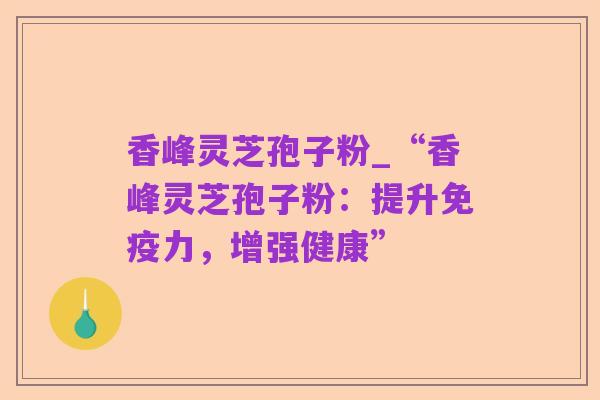 香峰灵芝孢子粉_“香峰灵芝孢子粉:提升免疫力,增强健康”