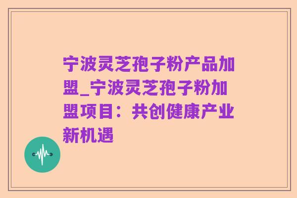 宁波灵芝孢子粉产品加盟_宁波灵芝孢子粉加盟项目:共创健康产业新机遇