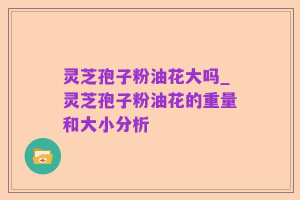 灵芝孢子粉油花大吗_灵芝孢子粉油花的重量和大小分析