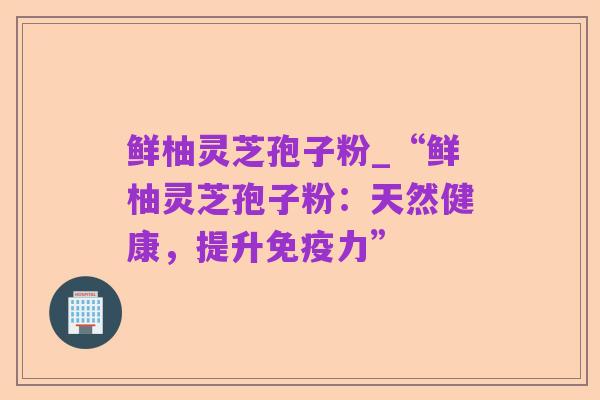 鲜柚灵芝孢子粉_“鲜柚灵芝孢子粉:天然健康,提升免疫力”