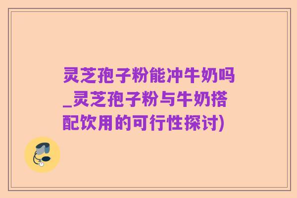 灵芝孢子粉能冲牛奶吗_灵芝孢子粉与牛奶搭配饮用的可行性探讨)