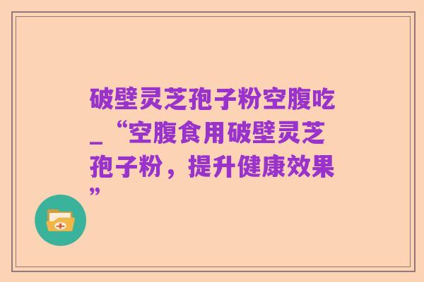 破壁灵芝孢子粉空腹吃_“空腹食用破壁灵芝孢子粉,提升健康效果”