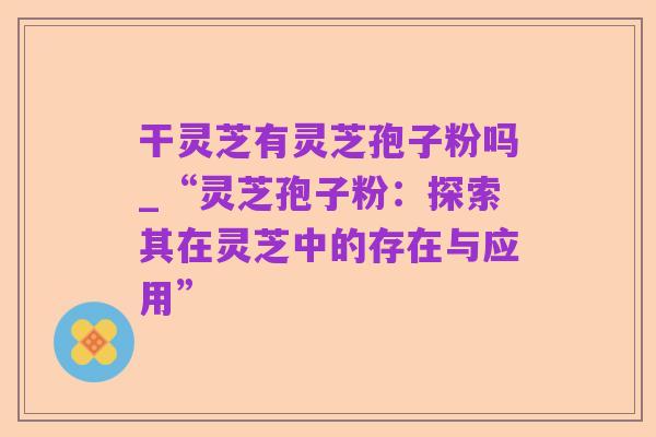 干灵芝有灵芝孢子粉吗_“灵芝孢子粉:探索其在灵芝中的存在与应用”