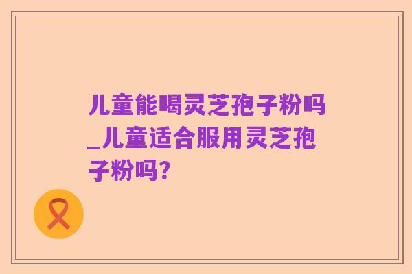 儿童能喝灵芝孢子粉吗_儿童适合服用灵芝孢子粉吗？