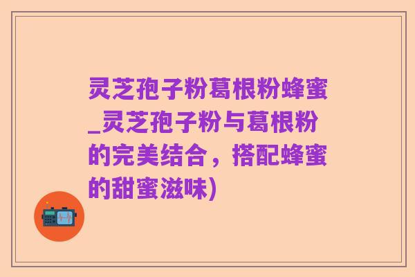 灵芝孢子粉葛根粉蜂蜜_灵芝孢子粉与葛根粉的完美结合,搭配蜂蜜的甜蜜滋味)