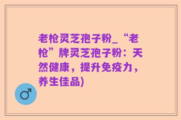 老枪灵芝孢子粉_“老枪”牌灵芝孢子粉:天然健康,提升免疫力,养生佳品)