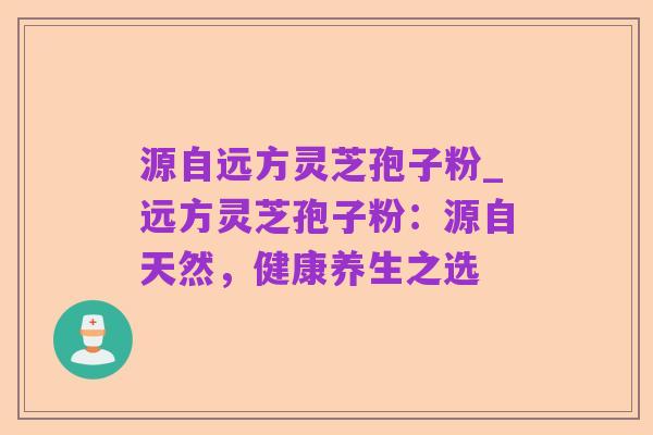 源自远方灵芝孢子粉_远方灵芝孢子粉:源自天然,健康养生之选