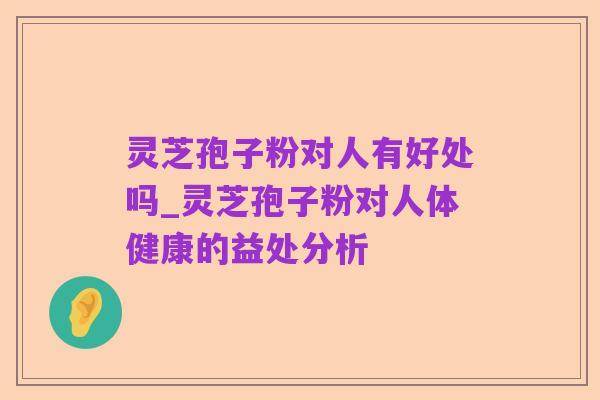 灵芝孢子粉对人有好处吗_灵芝孢子粉对人体健康的益处分析
