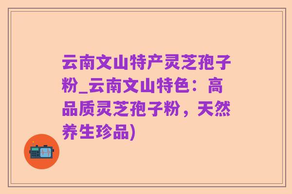 云南文山特产灵芝孢子粉_云南文山特色:高品质灵芝孢子粉,天然养生珍品)
