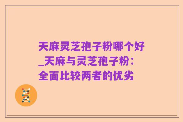 天麻灵芝孢子粉哪个好_天麻与灵芝孢子粉:全面比较两者的优劣
