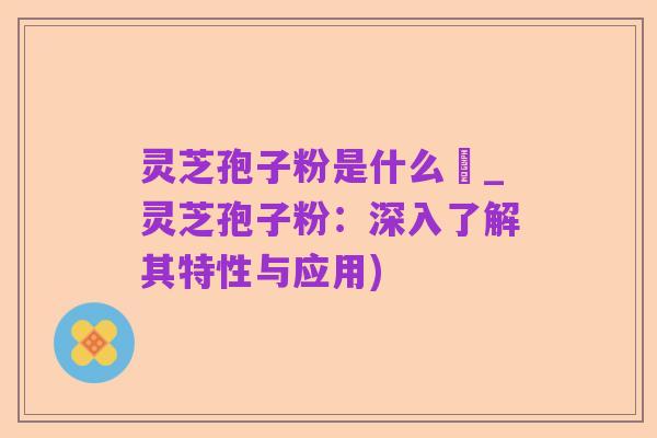 灵芝孢子粉是什么咮_灵芝孢子粉：深入了解其特性与应用)