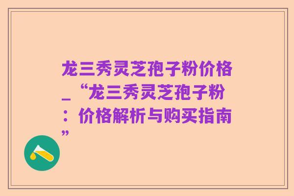 龙三秀灵芝孢子粉价格_“龙三秀灵芝孢子粉：价格解析与购买指南”