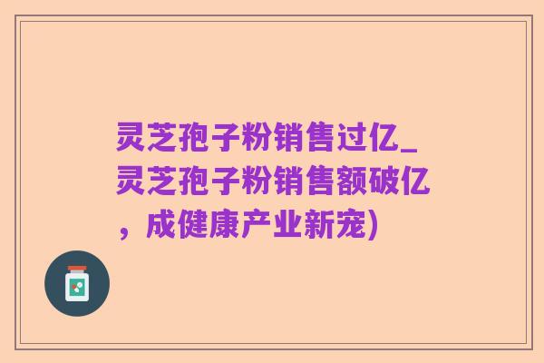灵芝孢子粉销售过亿_灵芝孢子粉销售额破亿,成健康产业新宠)