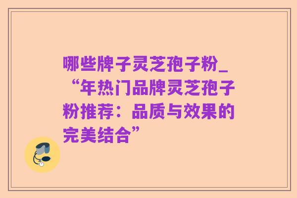 哪些牌子灵芝孢子粉_“年热门品牌灵芝孢子粉推荐:品质与效果的完美结合”
