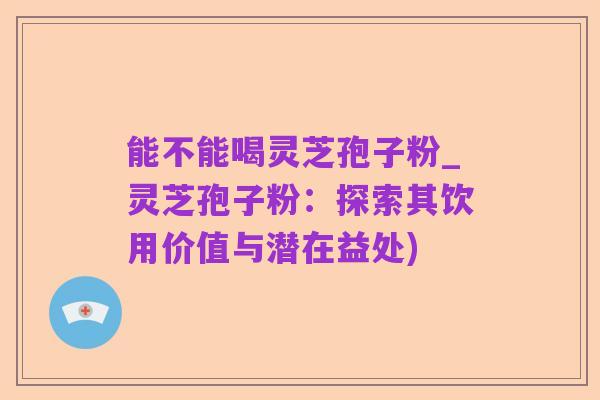 能不能喝灵芝孢子粉_灵芝孢子粉：探索其饮用价值与潜在益处)