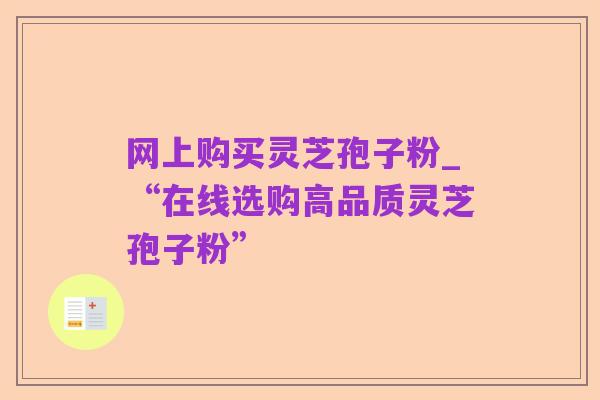 网上购买灵芝孢子粉_“在线选购高品质灵芝孢子粉”