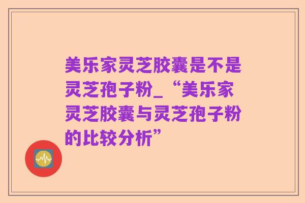 美乐家灵芝胶囊是不是灵芝孢子粉_“美乐家灵芝胶囊与灵芝孢子粉的比较分析”