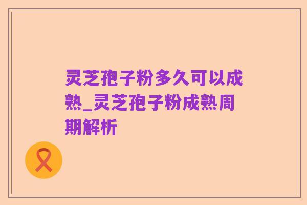 灵芝孢子粉多久可以成熟_灵芝孢子粉成熟周期解析