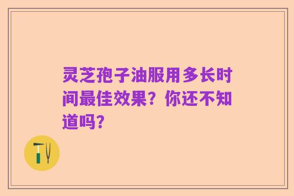 灵芝孢子油服用多长时间最佳效果?你还不知道吗?