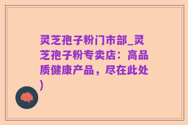 灵芝孢子粉门市部_灵芝孢子粉专卖店:高品质健康产品,尽在此处)
