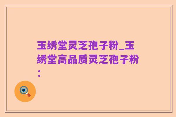 玉绣堂灵芝孢子粉_玉绣堂高品质灵芝孢子粉: