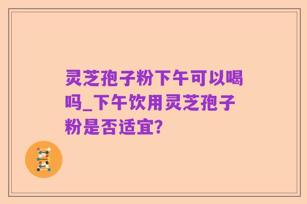 灵芝孢子粉下午可以喝吗_下午饮用灵芝孢子粉是否适宜？