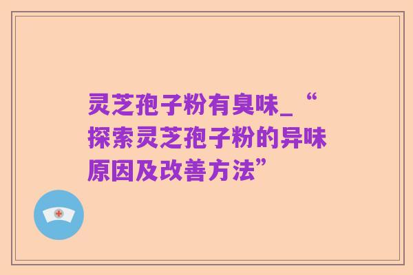 灵芝孢子粉有臭味_“探索灵芝孢子粉的异味原因及改善方法”