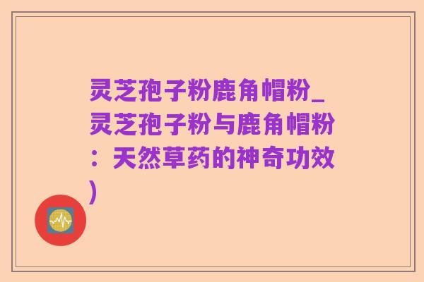 灵芝孢子粉鹿角帽粉_灵芝孢子粉与鹿角帽粉:天然草药的神奇功效)