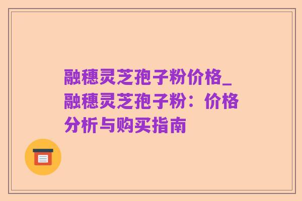 融穗灵芝孢子粉价格_融穗灵芝孢子粉：价格分析与购买指南