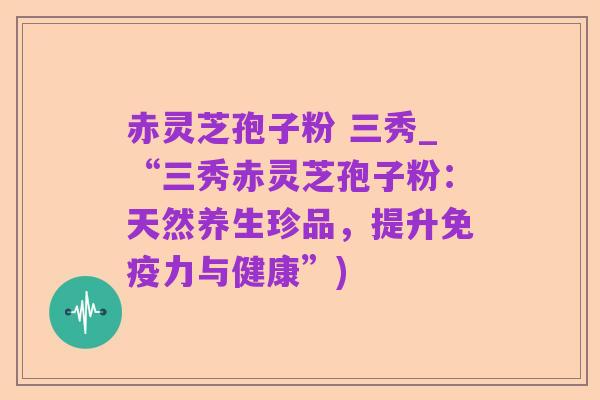 赤灵芝孢子粉 三秀_“三秀赤灵芝孢子粉:天然养生珍品,提升免疫力与健康”)