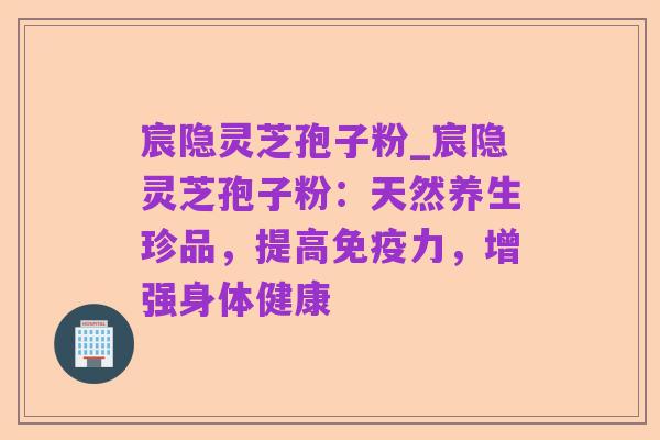 宸隐灵芝孢子粉_宸隐灵芝孢子粉:天然养生珍品,提高免疫力,增强身体健康