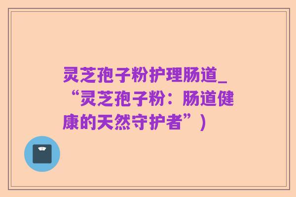 灵芝孢子粉护理肠道_“灵芝孢子粉:肠道健康的天然守护者”)