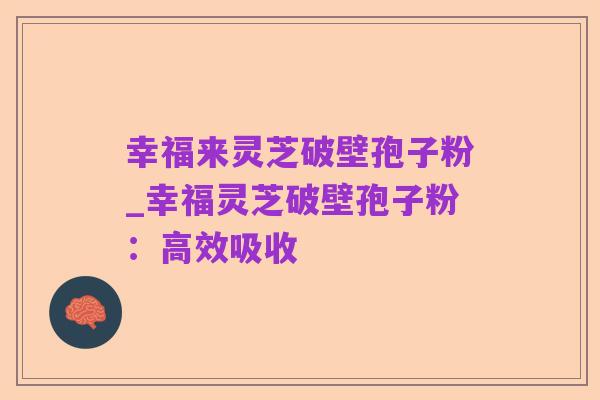 幸福来灵芝破壁孢子粉_幸福灵芝破壁孢子粉:高效吸收