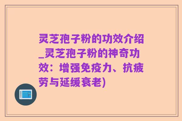 灵芝孢子粉的功效介绍_灵芝孢子粉的神奇功效:增强免疫力、抗疲劳与延缓衰老)