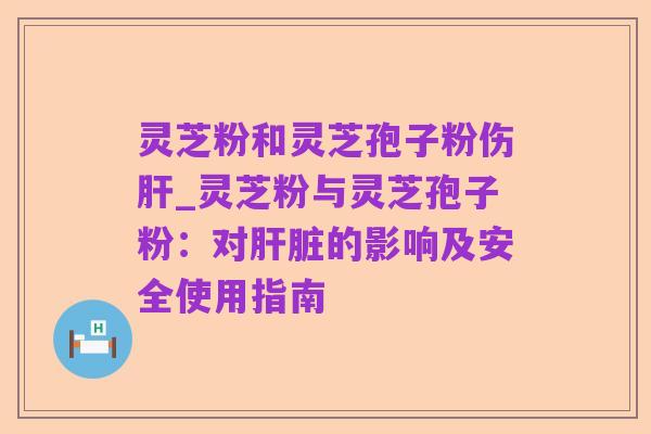 灵芝粉和灵芝孢子粉伤肝_灵芝粉与灵芝孢子粉:对肝脏的影响及安全使用指南