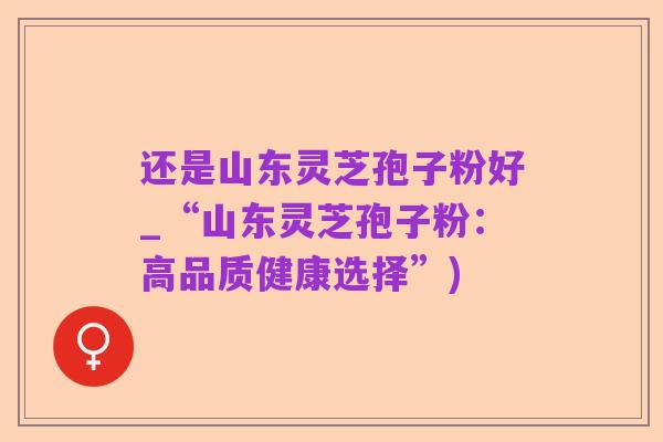还是山东灵芝孢子粉好_“山东灵芝孢子粉:高品质健康选择”)