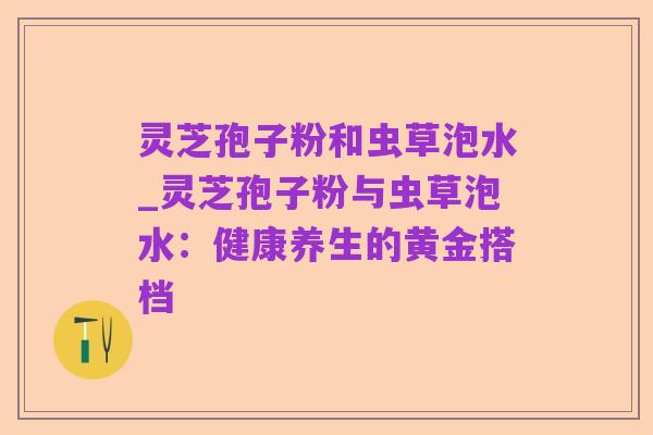 灵芝孢子粉和虫草泡水_灵芝孢子粉与虫草泡水：健康养生的黄金搭档