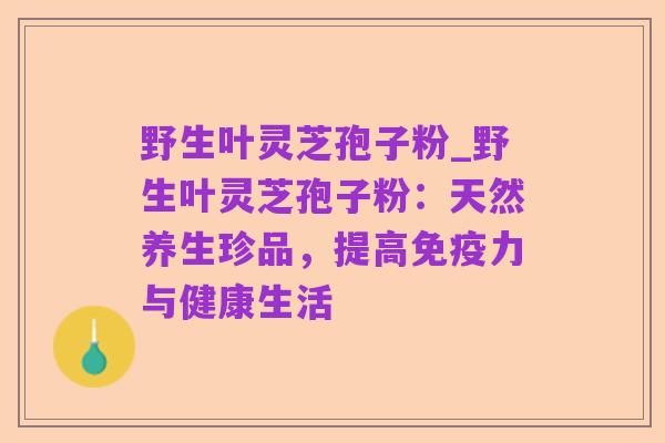 野生叶灵芝孢子粉_野生叶灵芝孢子粉:天然养生珍品,提高免疫力与健康生活