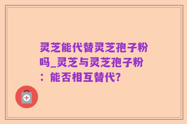 灵芝能代替灵芝孢子粉吗_灵芝与灵芝孢子粉:能否相互替代?