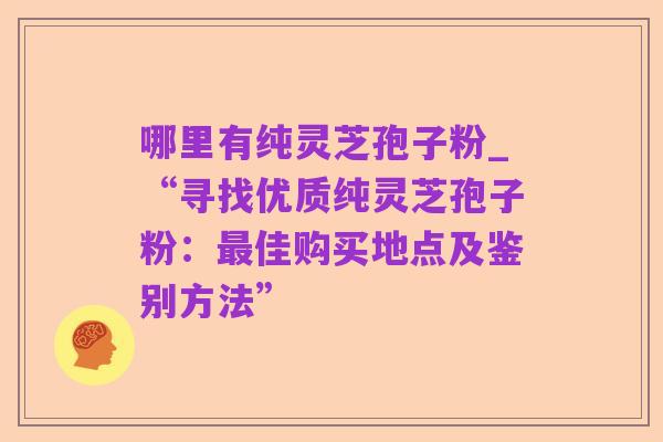 哪里有纯灵芝孢子粉_“寻找优质纯灵芝孢子粉:最佳购买地点及鉴别方法”