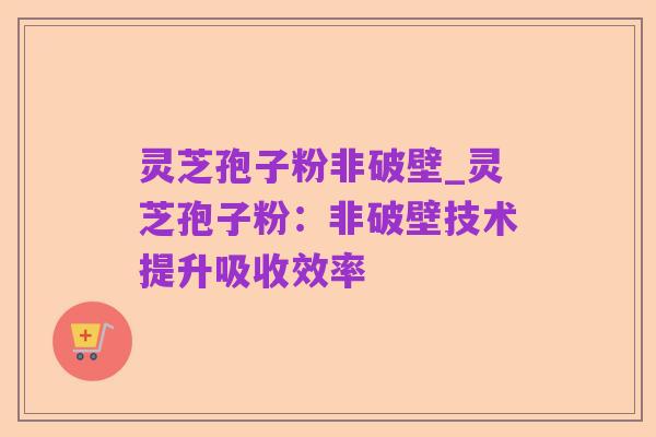 灵芝孢子粉非破壁_灵芝孢子粉:非破壁技术提升吸收效率