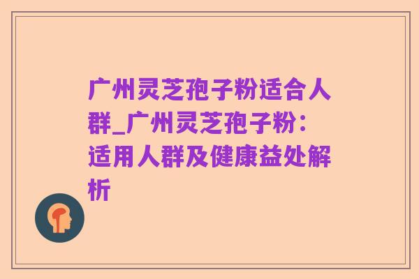 广州灵芝孢子粉适合人群_广州灵芝孢子粉:适用人群及健康益处解析