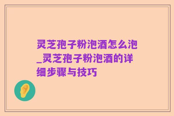 灵芝孢子粉泡酒怎么泡_灵芝孢子粉泡酒的详细步骤与技巧