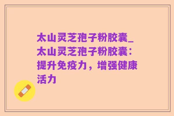 太山灵芝孢子粉胶囊_太山灵芝孢子粉胶囊：提升免疫力，增强健康活力